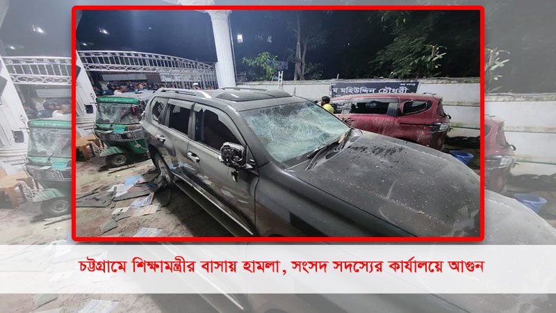 চট্টগ্রামে শিক্ষামন্ত্রীর বাসায় হামলা, সংসদ সদস্যের কার্যালয়ে আগুন